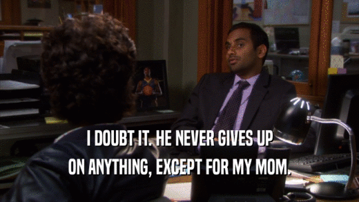 I DOUBT IT. HE NEVER GIVES UP ON ANYTHING, EXCEPT FOR MY MOM. 