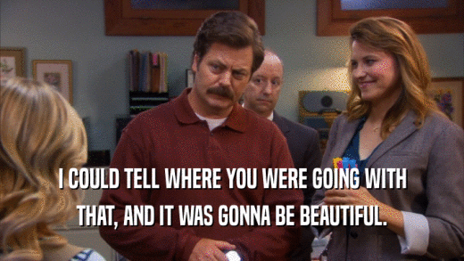 I COULD TELL WHERE YOU WERE GOING WITH THAT, AND IT WAS GONNA BE BEAUTIFUL. 