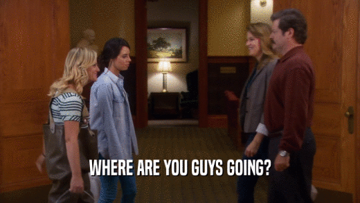 WHERE ARE YOU GUYS GOING?  