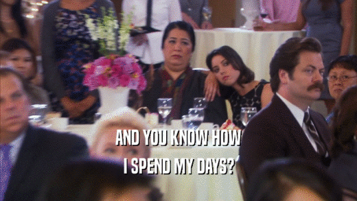 AND YOU KNOW HOW I SPEND MY DAYS? 