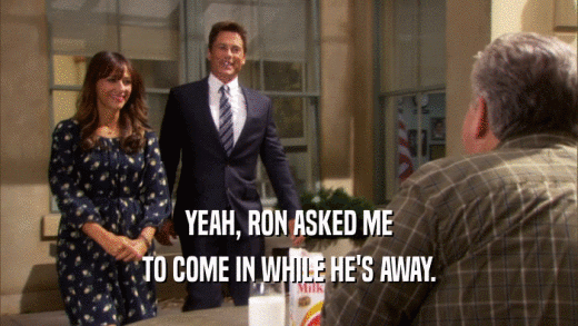 YEAH, RON ASKED ME TO COME IN WHILE HE'S AWAY. 