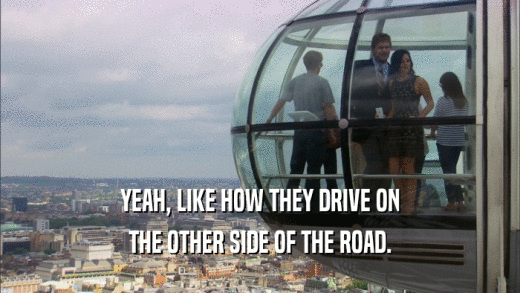 YEAH, LIKE HOW THEY DRIVE ON THE OTHER SIDE OF THE ROAD. 