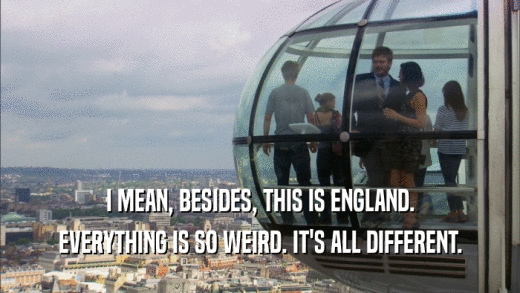 I MEAN, BESIDES, THIS IS ENGLAND. EVERYTHING IS SO WEIRD. IT'S ALL DIFFERENT. 