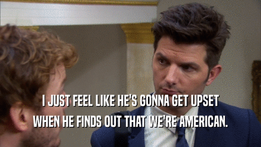 I JUST FEEL LIKE HE'S GONNA GET UPSET WHEN HE FINDS OUT THAT WE'RE AMERICAN. 