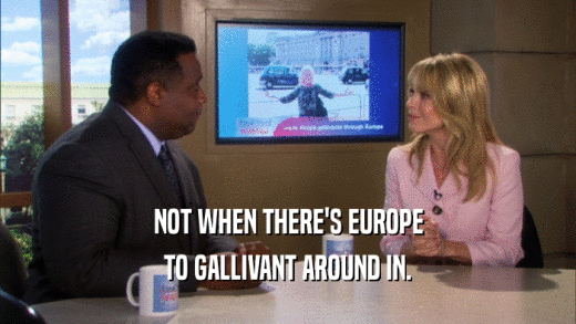 NOT WHEN THERE'S EUROPE TO GALLIVANT AROUND IN. 