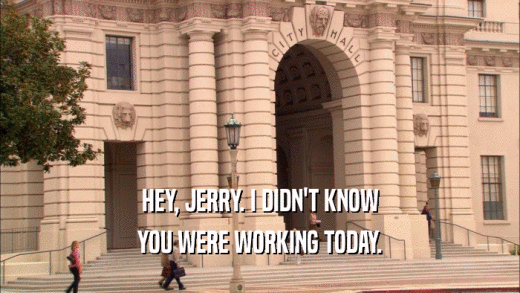 HEY, JERRY. I DIDN'T KNOW YOU WERE WORKING TODAY. 