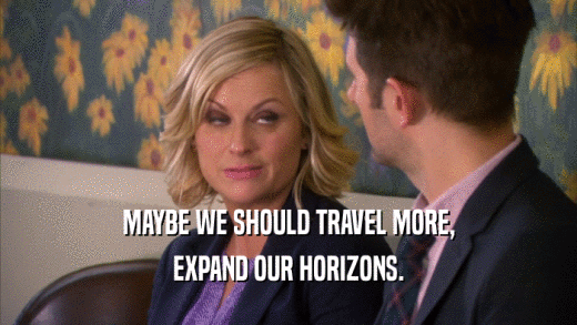MAYBE WE SHOULD TRAVEL MORE, EXPAND OUR HORIZONS. 