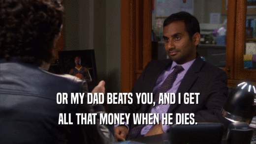 OR MY DAD BEATS YOU, AND I GET
 ALL THAT MONEY WHEN HE DIES.
 