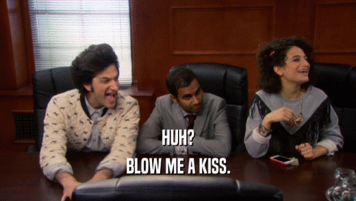 HUH? BLOW ME A KISS. 