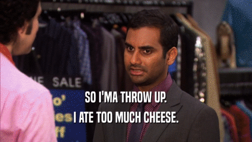 SO I'MA THROW UP. I ATE TOO MUCH CHEESE. 