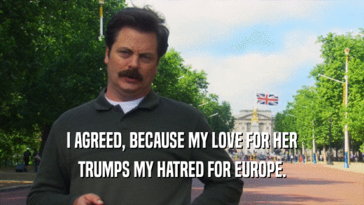 I AGREED, BECAUSE MY LOVE FOR HER TRUMPS MY HATRED FOR EUROPE. 