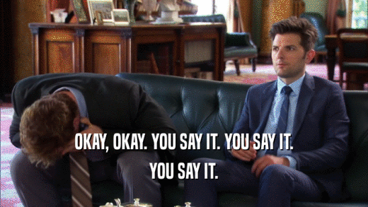 OKAY, OKAY. YOU SAY IT. YOU SAY IT. YOU SAY IT. 
