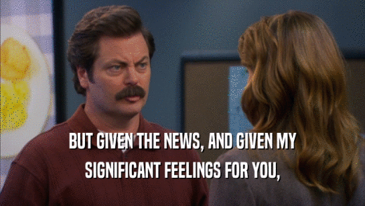 BUT GIVEN THE NEWS, AND GIVEN MY SIGNIFICANT FEELINGS FOR YOU, 