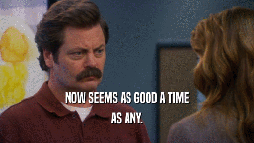 NOW SEEMS AS GOOD A TIME AS ANY. 