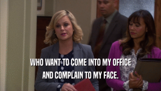 WHO WANT TO COME INTO MY OFFICE AND COMPLAIN TO MY FACE. 
