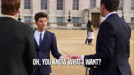 OH, YOU KNOW WHAT I WANT?  