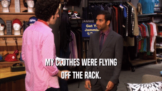 MY CLOTHES WERE FLYING OFF THE RACK. 