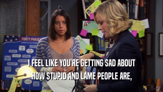 I FEEL LIKE YOU'RE GETTING SAD ABOUT HOW STUPID AND LAME PEOPLE ARE, 
