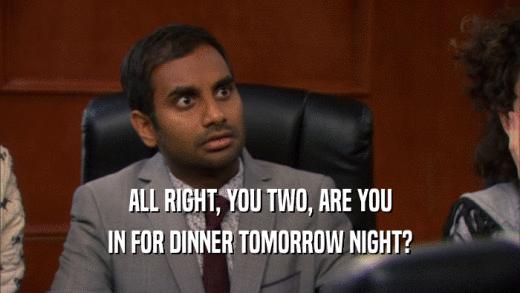 ALL RIGHT, YOU TWO, ARE YOU IN FOR DINNER TOMORROW NIGHT? 