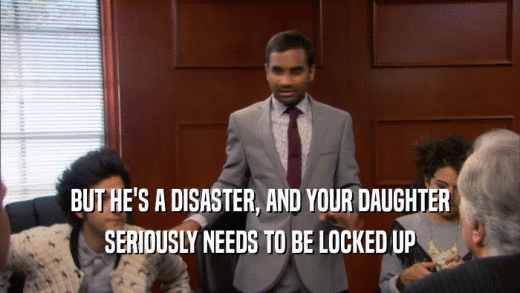 BUT HE'S A DISASTER, AND YOUR DAUGHTER SERIOUSLY NEEDS TO BE LOCKED UP 