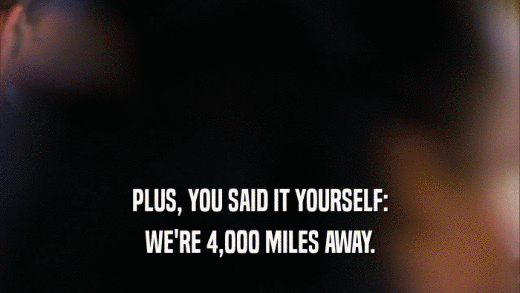 PLUS, YOU SAID IT YOURSELF: WE'RE 4,000 MILES AWAY. 