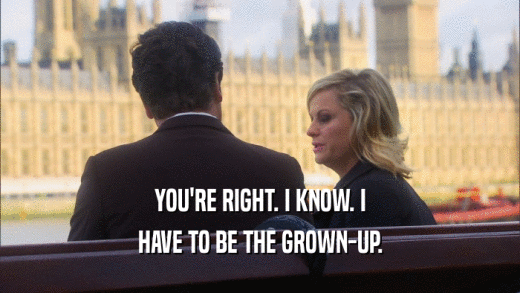 YOU'RE RIGHT. I KNOW. I HAVE TO BE THE GROWN-UP. 