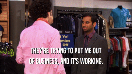 THEY'RE TRYING TO PUT ME OUT OF BUSINESS, AND IT'S WORKING. 