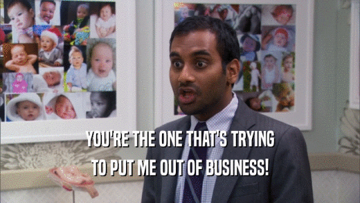 YOU'RE THE ONE THAT'S TRYING TO PUT ME OUT OF BUSINESS! 