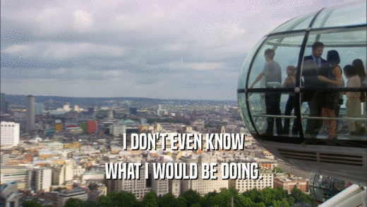 I DON'T EVEN KNOW WHAT I WOULD BE DOING. 