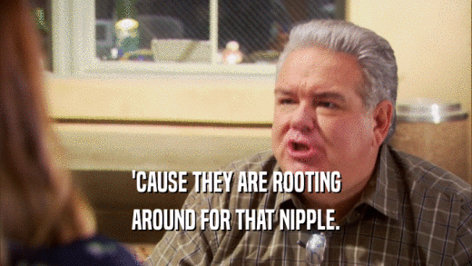 'CAUSE THEY ARE ROOTING AROUND FOR THAT NIPPLE. 