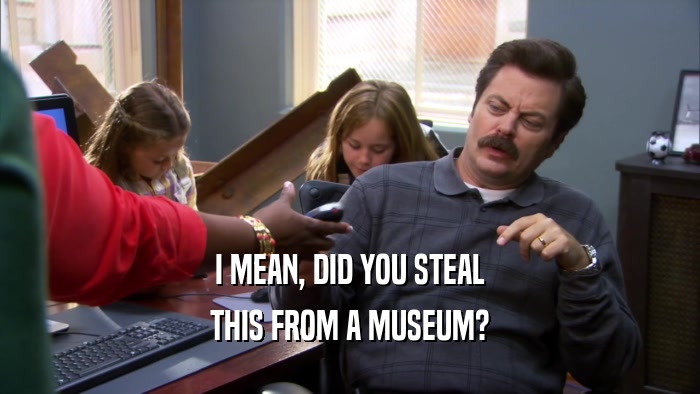 I MEAN, DID YOU STEAL THIS FROM A MUSEUM? 