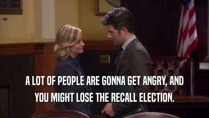 A LOT OF PEOPLE ARE GONNA GET ANGRY, AND YOU MIGHT LOSE THE RECALL ELECTION. 