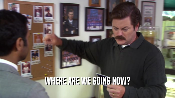 WHERE ARE WE GOING NOW?  