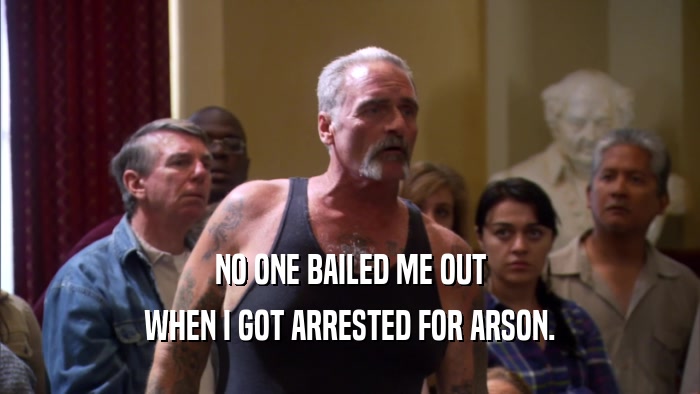 NO ONE BAILED ME OUT WHEN I GOT ARRESTED FOR ARSON. 