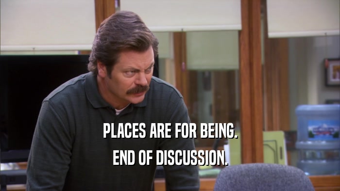 PLACES ARE FOR BEING. END OF DISCUSSION. 