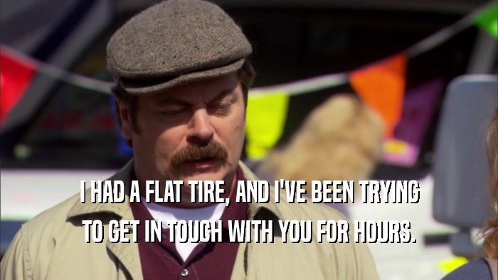 I HAD A FLAT TIRE, AND I'VE BEEN TRYING TO GET IN TOUCH WITH YOU FOR HOURS. 