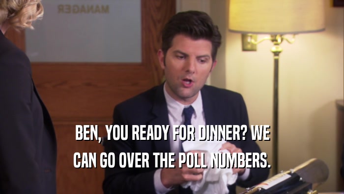 BEN, YOU READY FOR DINNER? WE CAN GO OVER THE POLL NUMBERS. 