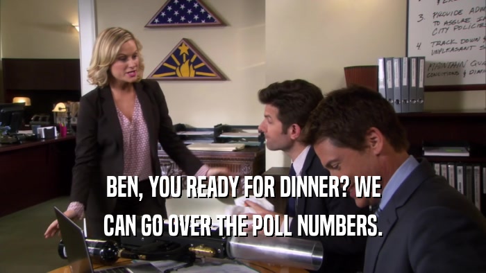 BEN, YOU READY FOR DINNER? WE CAN GO OVER THE POLL NUMBERS. 