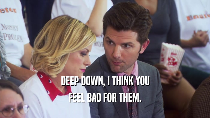 DEEP DOWN, I THINK YOU FEEL BAD FOR THEM. 