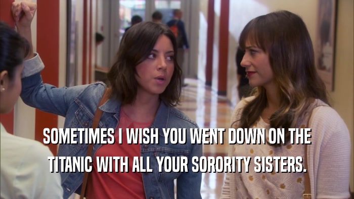 SOMETIMES I WISH YOU WENT DOWN ON THE TITANIC WITH ALL YOUR SORORITY SISTERS. 