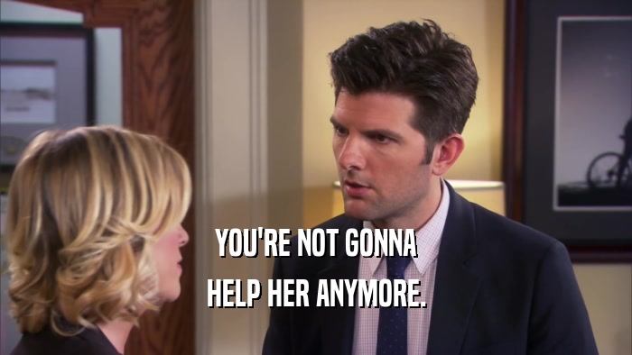 YOU'RE NOT GONNA HELP HER ANYMORE. 