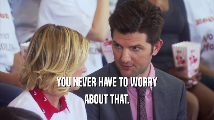YOU NEVER HAVE TO WORRY ABOUT THAT. 
