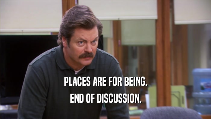 PLACES ARE FOR BEING. END OF DISCUSSION. 