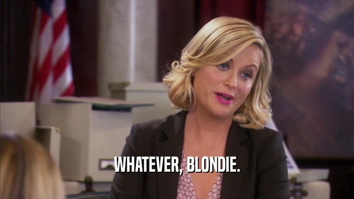 WHATEVER, BLONDIE.  