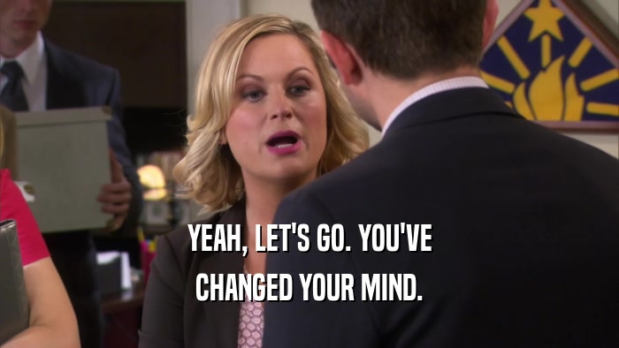 YEAH, LET'S GO. YOU'VE CHANGED YOUR MIND. 