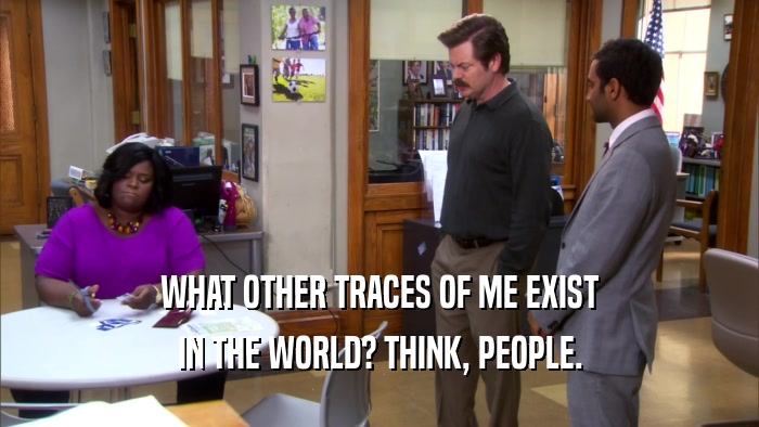 WHAT OTHER TRACES OF ME EXIST IN THE WORLD? THINK, PEOPLE. 