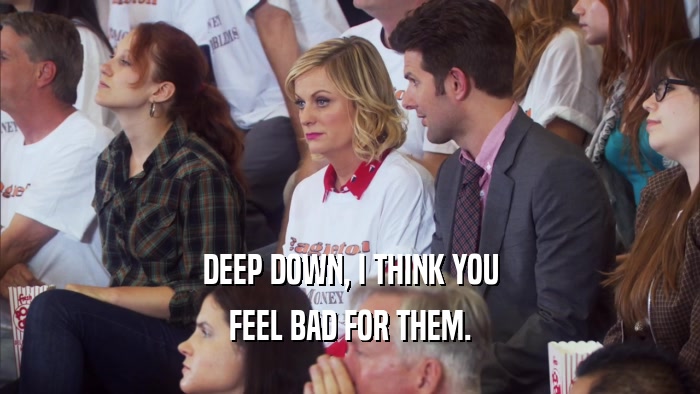 DEEP DOWN, I THINK YOU FEEL BAD FOR THEM. 