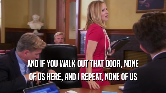 AND IF YOU WALK OUT THAT DOOR, NONE OF US HERE, AND I REPEAT, NONE OF US 