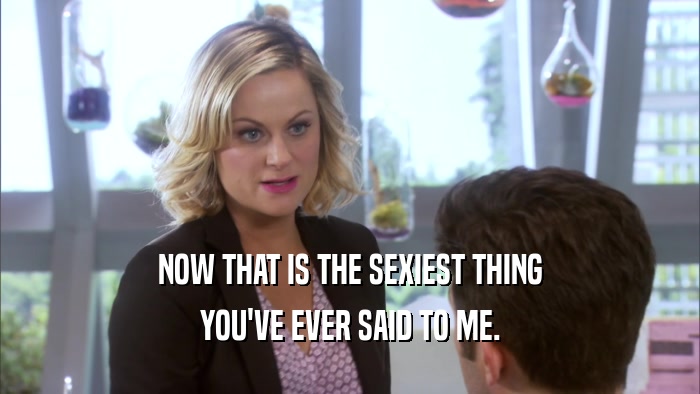 NOW THAT IS THE SEXIEST THING YOU'VE EVER SAID TO ME. 