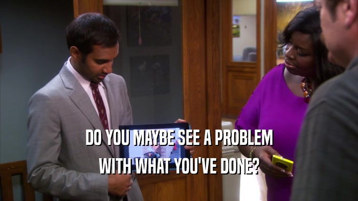 DO YOU MAYBE SEE A PROBLEM WITH WHAT YOU'VE DONE? 